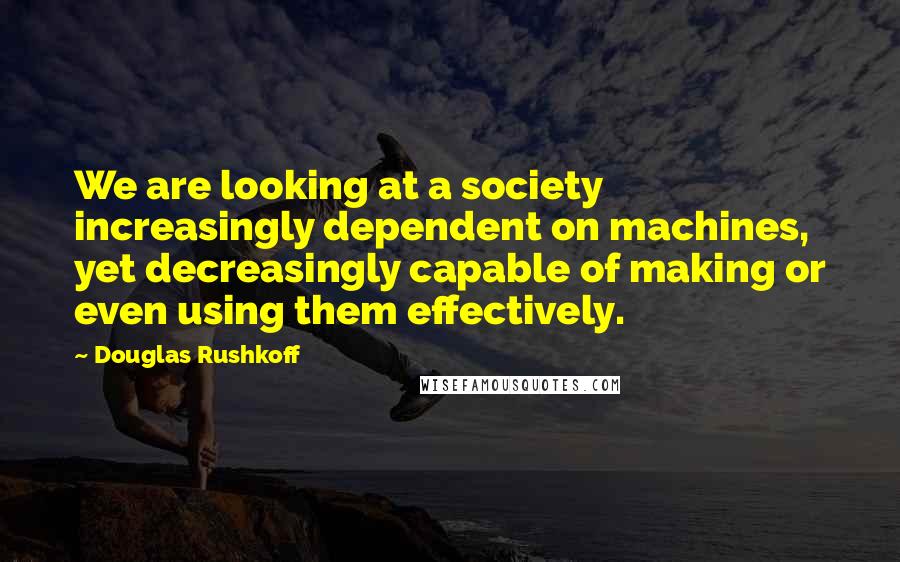 Douglas Rushkoff Quotes: We are looking at a society increasingly dependent on machines, yet decreasingly capable of making or even using them effectively.