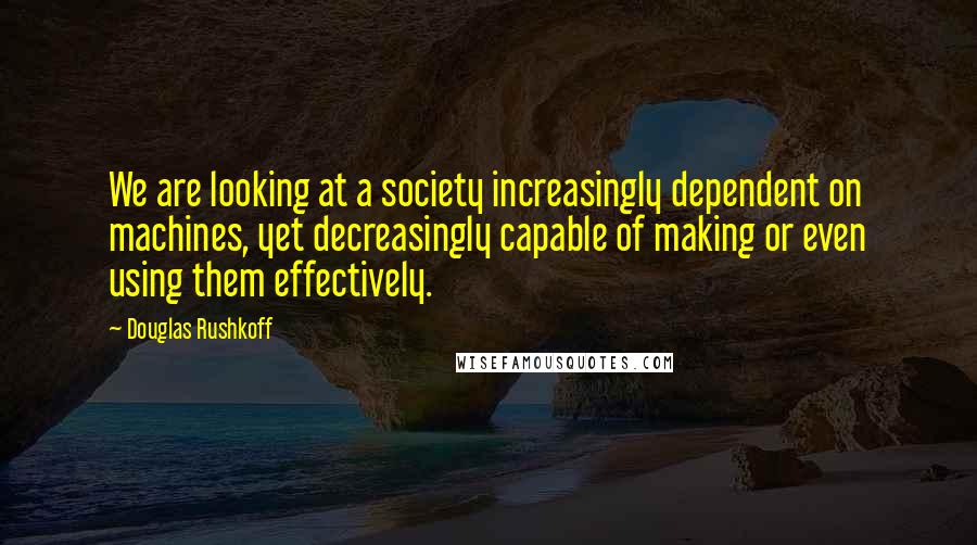 Douglas Rushkoff Quotes: We are looking at a society increasingly dependent on machines, yet decreasingly capable of making or even using them effectively.