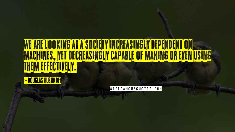 Douglas Rushkoff Quotes: We are looking at a society increasingly dependent on machines, yet decreasingly capable of making or even using them effectively.