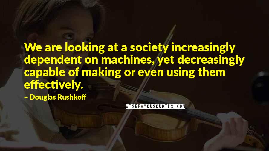Douglas Rushkoff Quotes: We are looking at a society increasingly dependent on machines, yet decreasingly capable of making or even using them effectively.