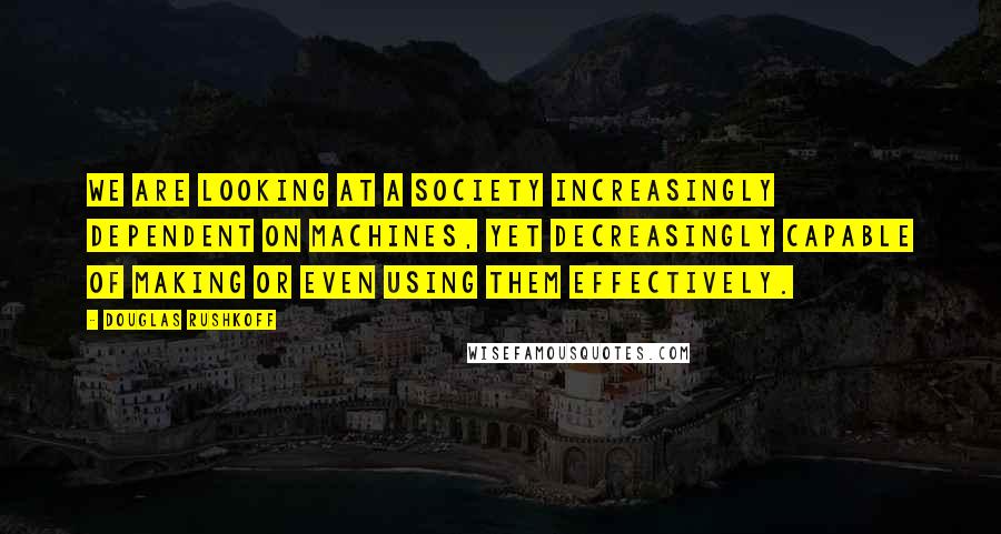 Douglas Rushkoff Quotes: We are looking at a society increasingly dependent on machines, yet decreasingly capable of making or even using them effectively.