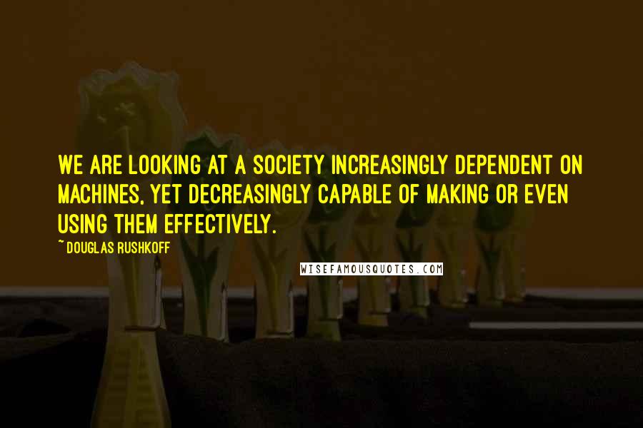 Douglas Rushkoff Quotes: We are looking at a society increasingly dependent on machines, yet decreasingly capable of making or even using them effectively.