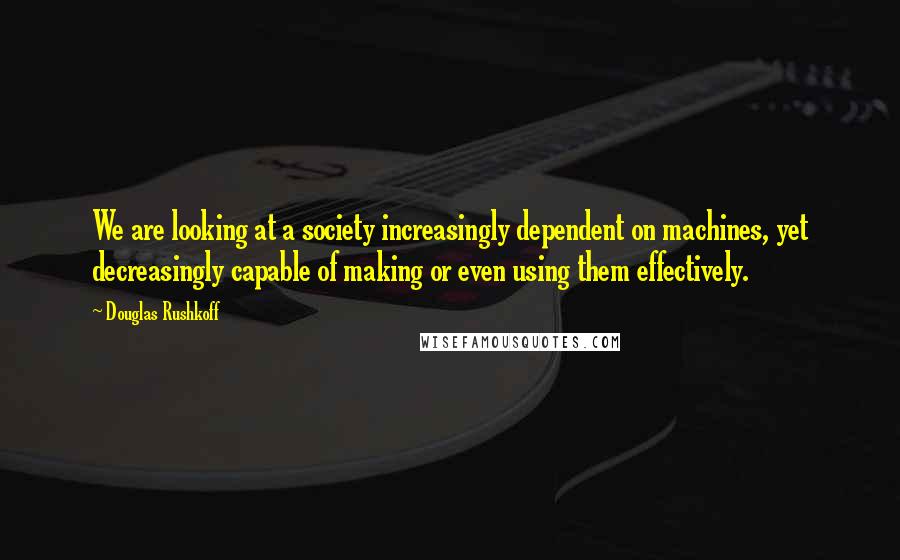 Douglas Rushkoff Quotes: We are looking at a society increasingly dependent on machines, yet decreasingly capable of making or even using them effectively.
