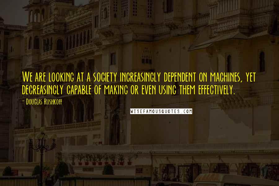 Douglas Rushkoff Quotes: We are looking at a society increasingly dependent on machines, yet decreasingly capable of making or even using them effectively.