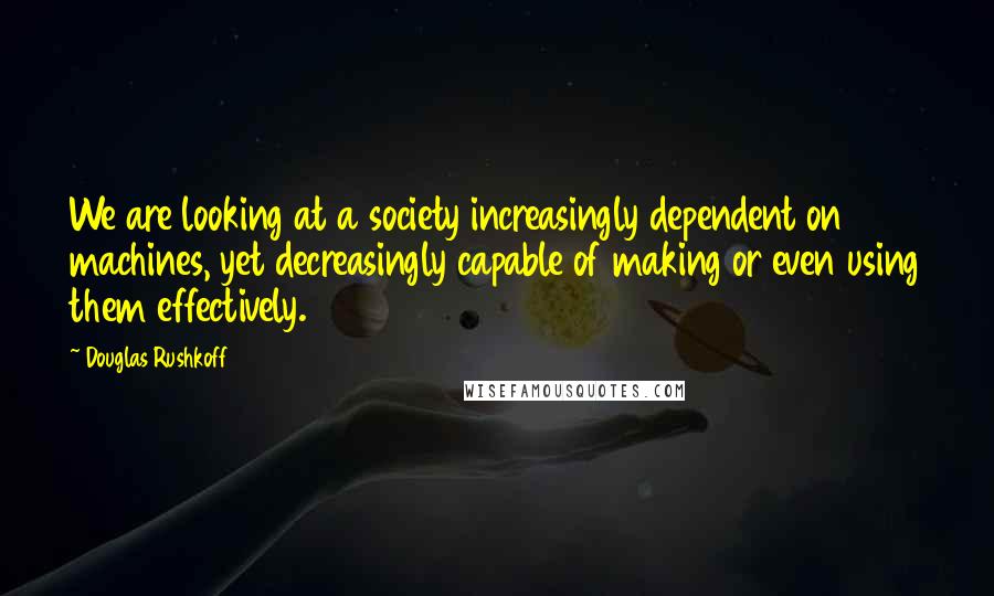 Douglas Rushkoff Quotes: We are looking at a society increasingly dependent on machines, yet decreasingly capable of making or even using them effectively.