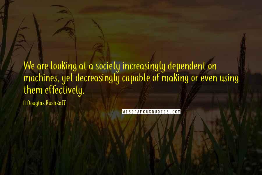 Douglas Rushkoff Quotes: We are looking at a society increasingly dependent on machines, yet decreasingly capable of making or even using them effectively.