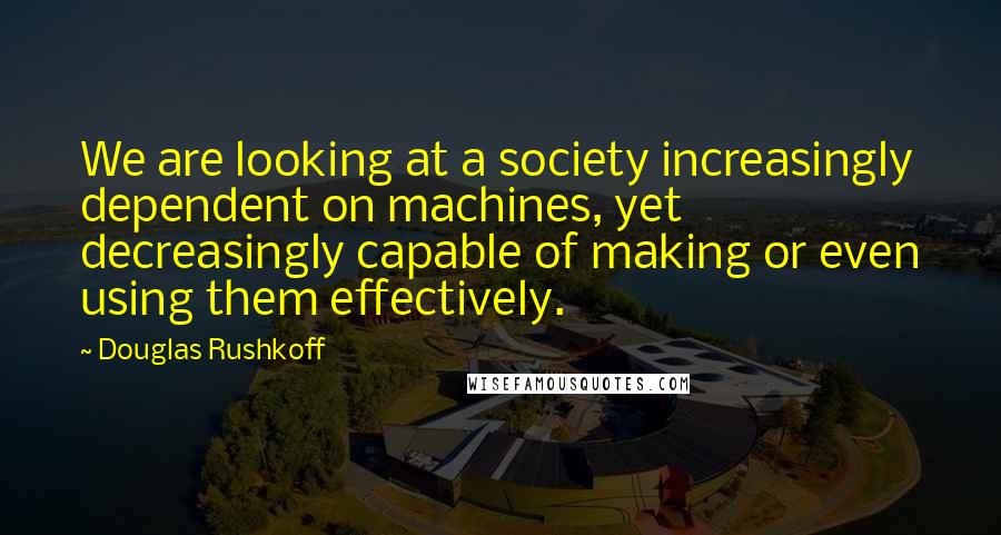 Douglas Rushkoff Quotes: We are looking at a society increasingly dependent on machines, yet decreasingly capable of making or even using them effectively.