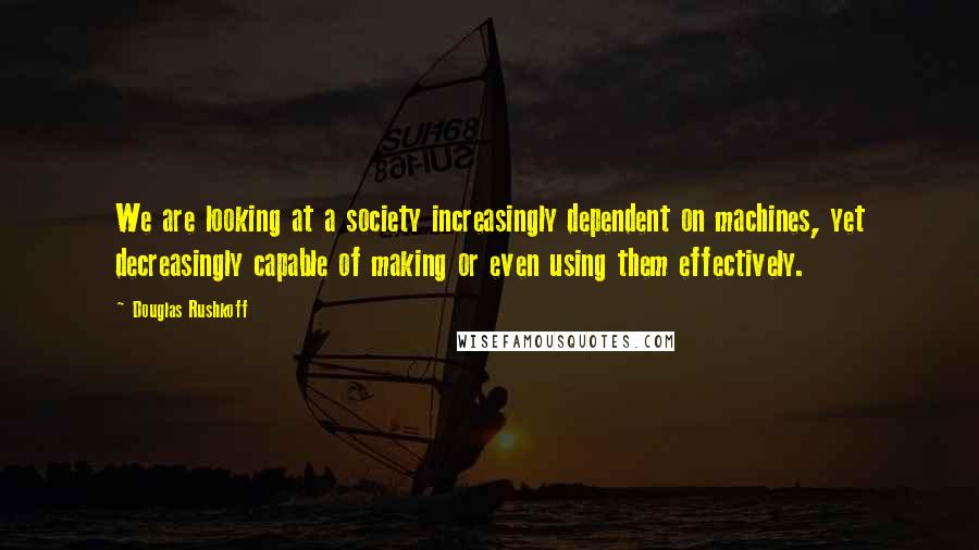 Douglas Rushkoff Quotes: We are looking at a society increasingly dependent on machines, yet decreasingly capable of making or even using them effectively.