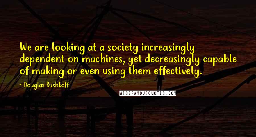 Douglas Rushkoff Quotes: We are looking at a society increasingly dependent on machines, yet decreasingly capable of making or even using them effectively.