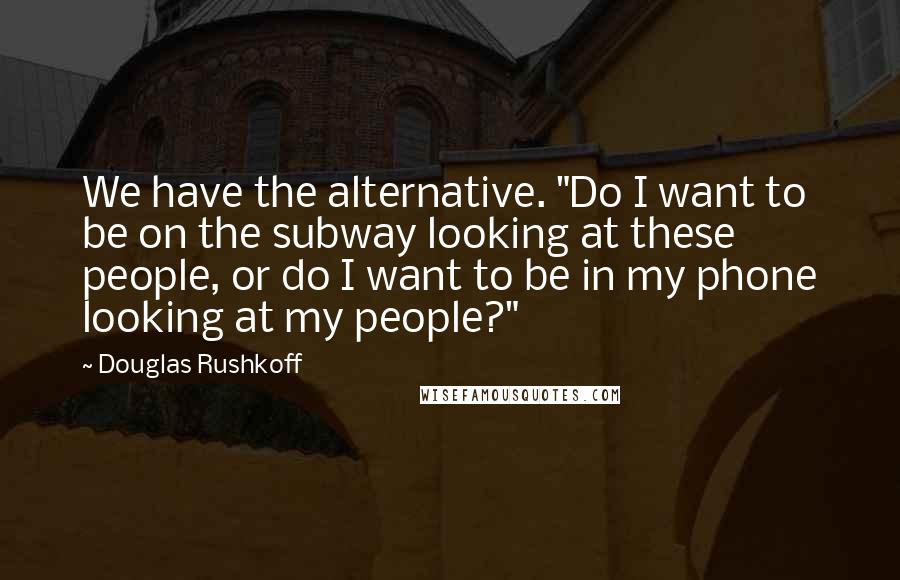 Douglas Rushkoff Quotes: We have the alternative. "Do I want to be on the subway looking at these people, or do I want to be in my phone looking at my people?"