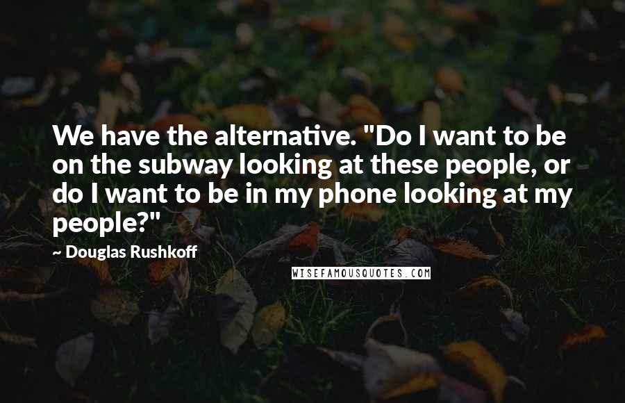 Douglas Rushkoff Quotes: We have the alternative. "Do I want to be on the subway looking at these people, or do I want to be in my phone looking at my people?"