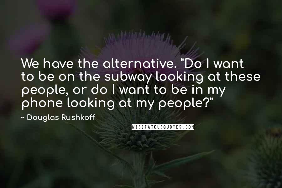 Douglas Rushkoff Quotes: We have the alternative. "Do I want to be on the subway looking at these people, or do I want to be in my phone looking at my people?"