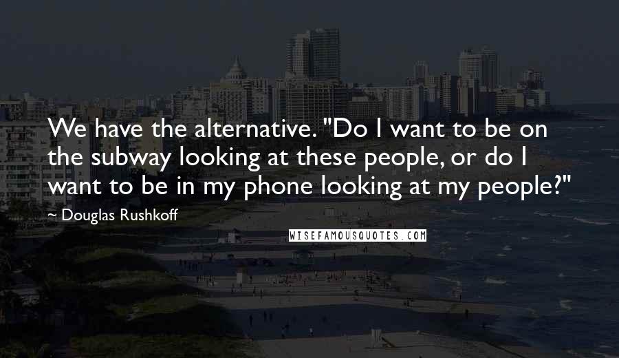 Douglas Rushkoff Quotes: We have the alternative. "Do I want to be on the subway looking at these people, or do I want to be in my phone looking at my people?"