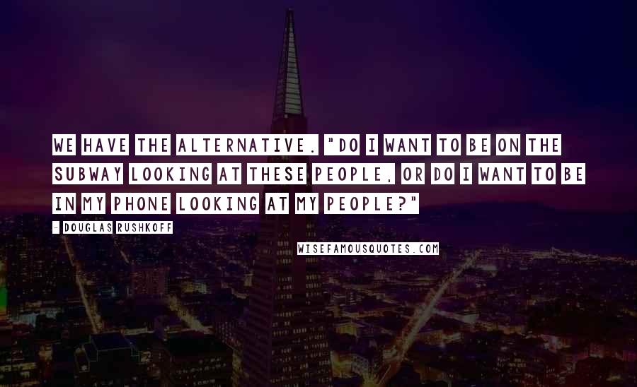 Douglas Rushkoff Quotes: We have the alternative. "Do I want to be on the subway looking at these people, or do I want to be in my phone looking at my people?"