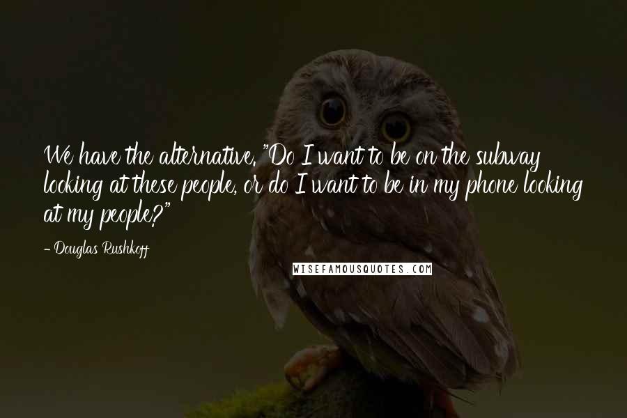 Douglas Rushkoff Quotes: We have the alternative. "Do I want to be on the subway looking at these people, or do I want to be in my phone looking at my people?"
