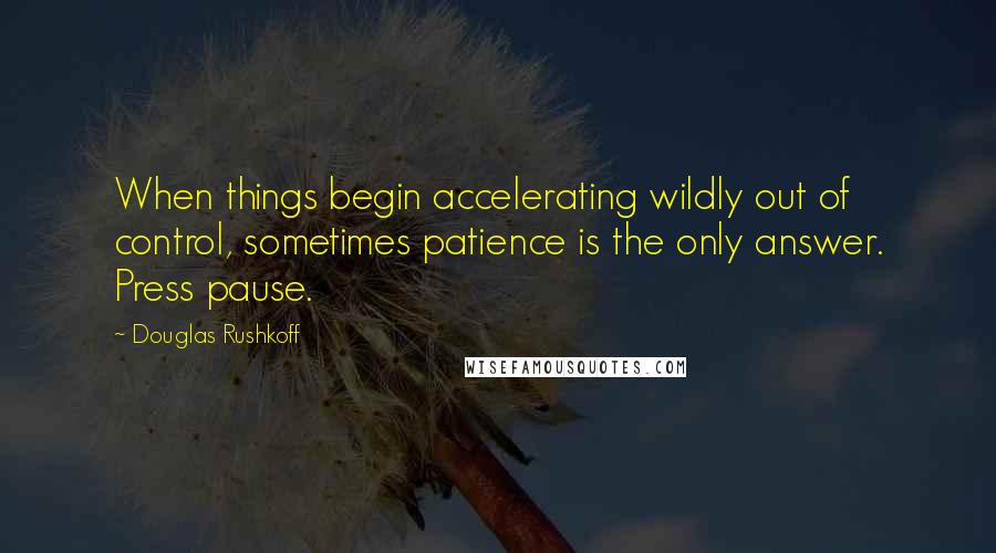 Douglas Rushkoff Quotes: When things begin accelerating wildly out of control, sometimes patience is the only answer. Press pause.