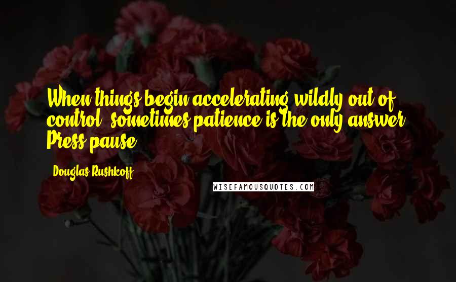 Douglas Rushkoff Quotes: When things begin accelerating wildly out of control, sometimes patience is the only answer. Press pause.