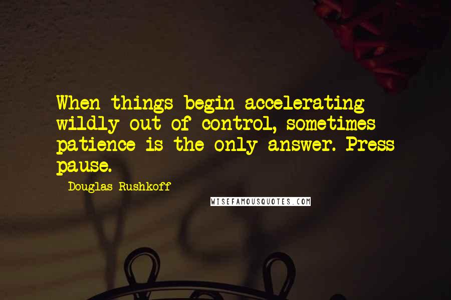 Douglas Rushkoff Quotes: When things begin accelerating wildly out of control, sometimes patience is the only answer. Press pause.