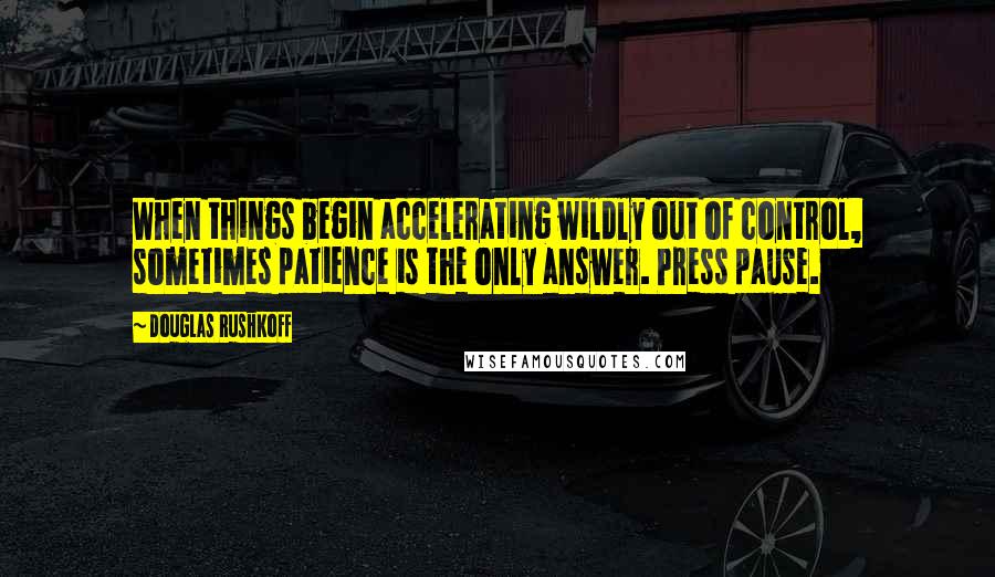 Douglas Rushkoff Quotes: When things begin accelerating wildly out of control, sometimes patience is the only answer. Press pause.