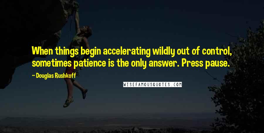 Douglas Rushkoff Quotes: When things begin accelerating wildly out of control, sometimes patience is the only answer. Press pause.