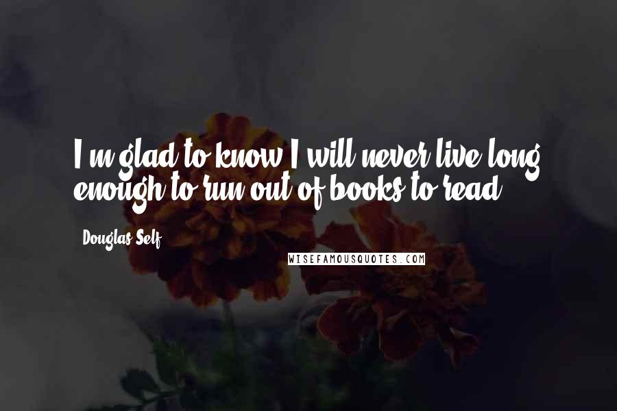 Douglas Self Quotes: I'm glad to know I will never live long enough to run out of books to read.