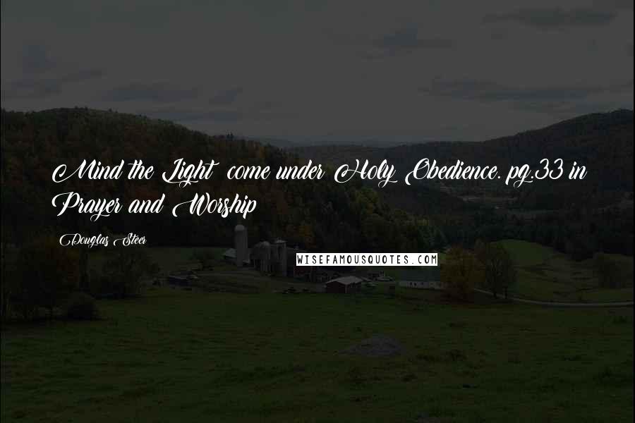 Douglas Steer Quotes: Mind the Light; come under Holy Obedience. pg.33 in Prayer and Worship