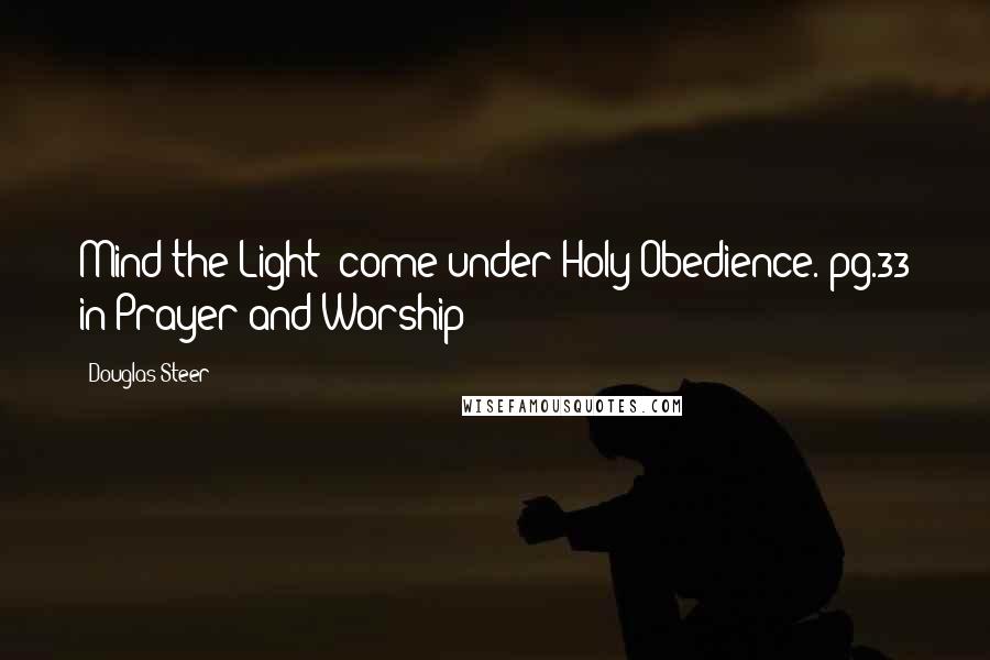 Douglas Steer Quotes: Mind the Light; come under Holy Obedience. pg.33 in Prayer and Worship