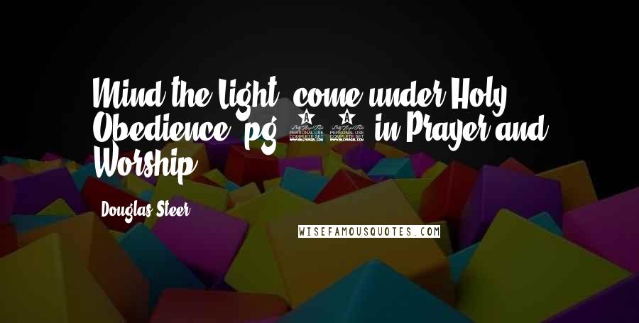Douglas Steer Quotes: Mind the Light; come under Holy Obedience. pg.33 in Prayer and Worship