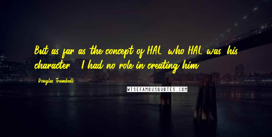 Douglas Trumbull Quotes: But as far as the concept of HAL, who HAL was, his character - I had no role in creating him.