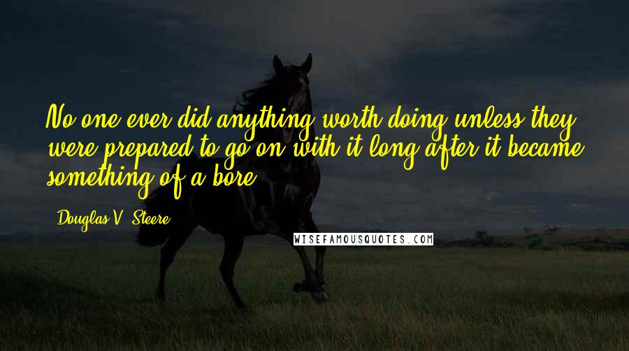 Douglas V. Steere Quotes: No one ever did anything worth doing unless they were prepared to go on with it long after it became something of a bore.
