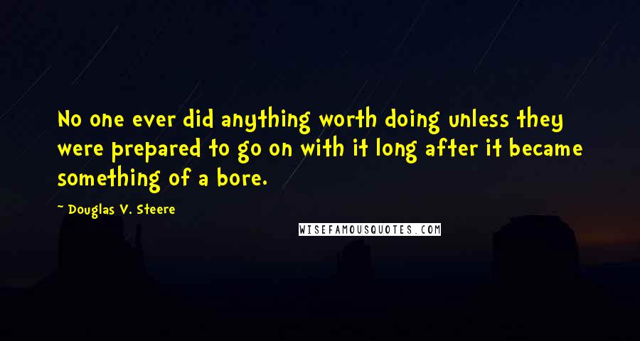 Douglas V. Steere Quotes: No one ever did anything worth doing unless they were prepared to go on with it long after it became something of a bore.
