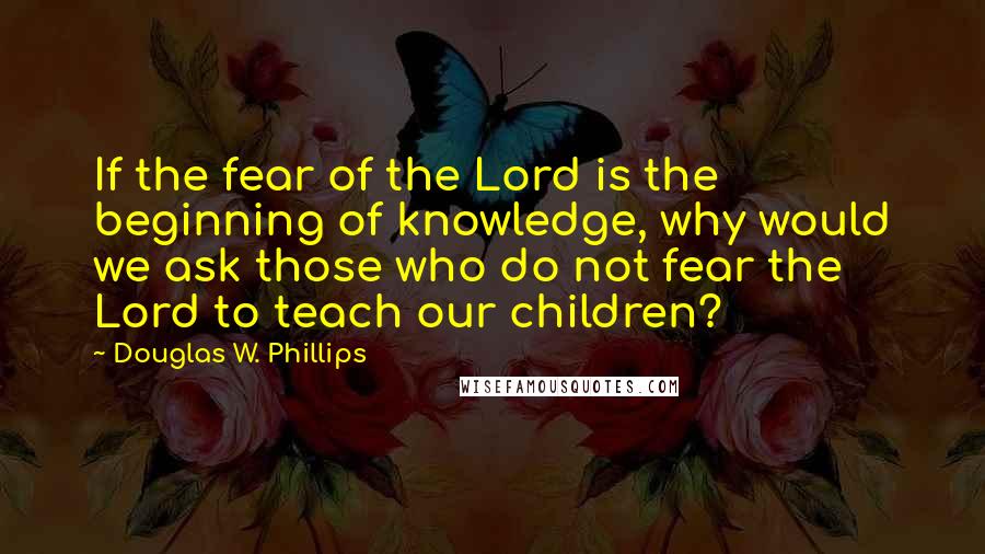 Douglas W. Phillips Quotes: If the fear of the Lord is the beginning of knowledge, why would we ask those who do not fear the Lord to teach our children?