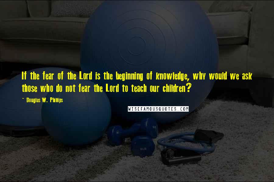 Douglas W. Phillips Quotes: If the fear of the Lord is the beginning of knowledge, why would we ask those who do not fear the Lord to teach our children?