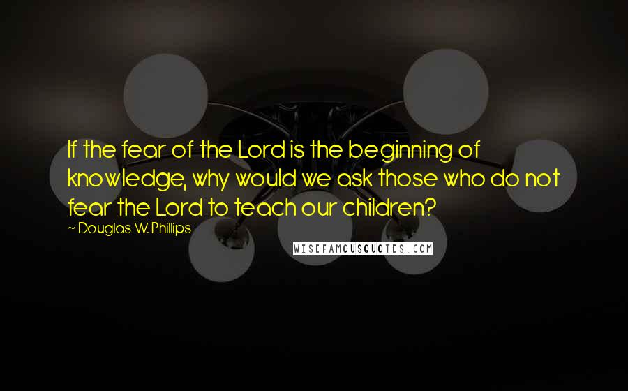 Douglas W. Phillips Quotes: If the fear of the Lord is the beginning of knowledge, why would we ask those who do not fear the Lord to teach our children?