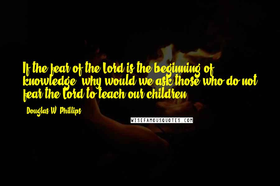 Douglas W. Phillips Quotes: If the fear of the Lord is the beginning of knowledge, why would we ask those who do not fear the Lord to teach our children?