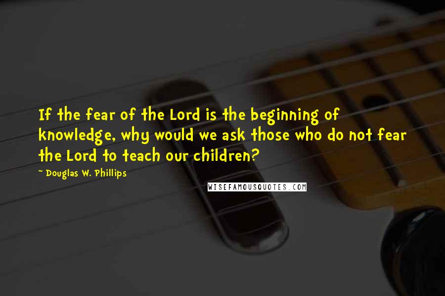 Douglas W. Phillips Quotes: If the fear of the Lord is the beginning of knowledge, why would we ask those who do not fear the Lord to teach our children?