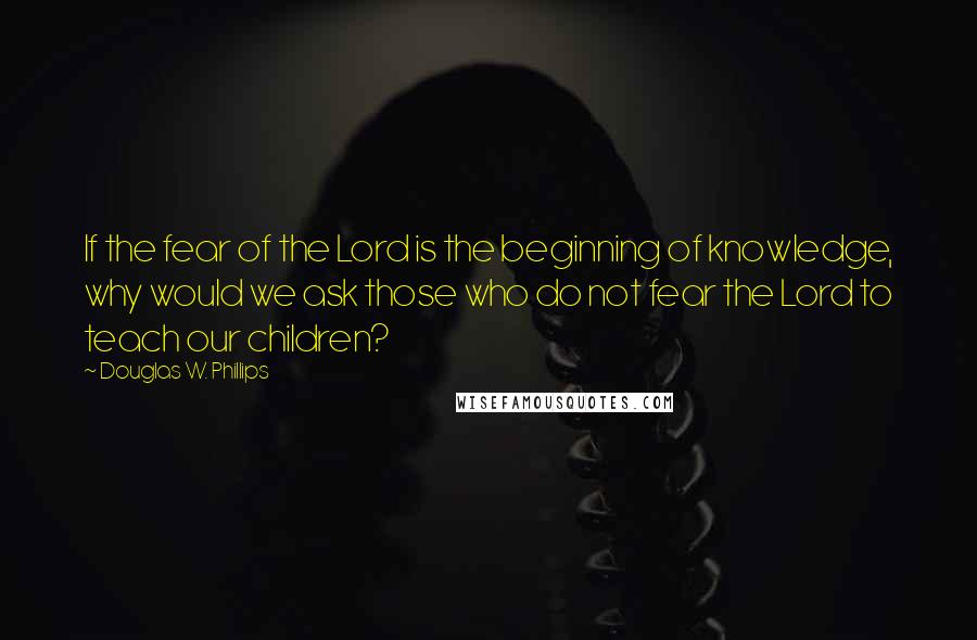 Douglas W. Phillips Quotes: If the fear of the Lord is the beginning of knowledge, why would we ask those who do not fear the Lord to teach our children?