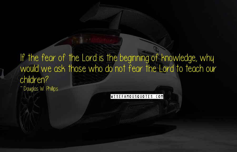 Douglas W. Phillips Quotes: If the fear of the Lord is the beginning of knowledge, why would we ask those who do not fear the Lord to teach our children?