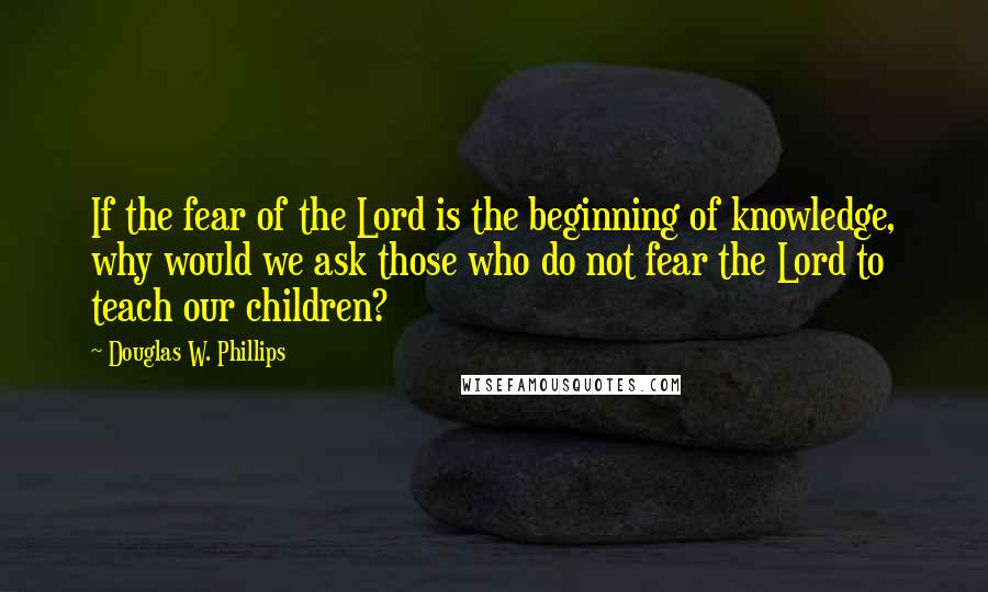 Douglas W. Phillips Quotes: If the fear of the Lord is the beginning of knowledge, why would we ask those who do not fear the Lord to teach our children?