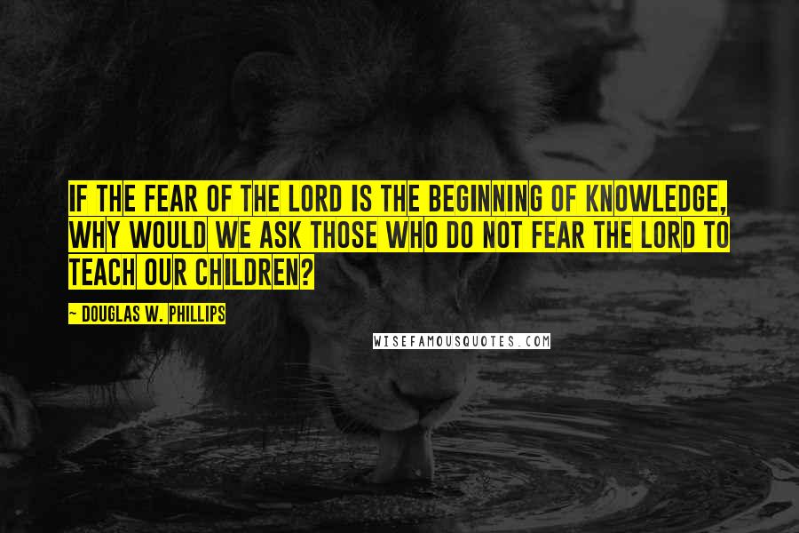 Douglas W. Phillips Quotes: If the fear of the Lord is the beginning of knowledge, why would we ask those who do not fear the Lord to teach our children?