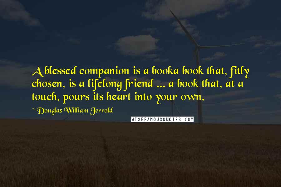 Douglas William Jerrold Quotes: A blessed companion is a booka book that, fitly chosen, is a lifelong friend ... a book that, at a touch, pours its heart into your own.