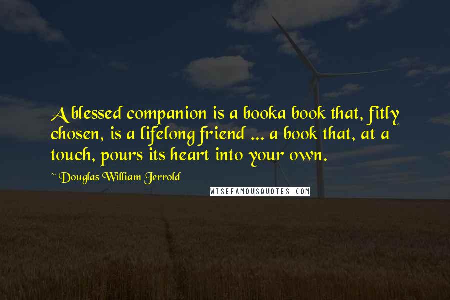 Douglas William Jerrold Quotes: A blessed companion is a booka book that, fitly chosen, is a lifelong friend ... a book that, at a touch, pours its heart into your own.