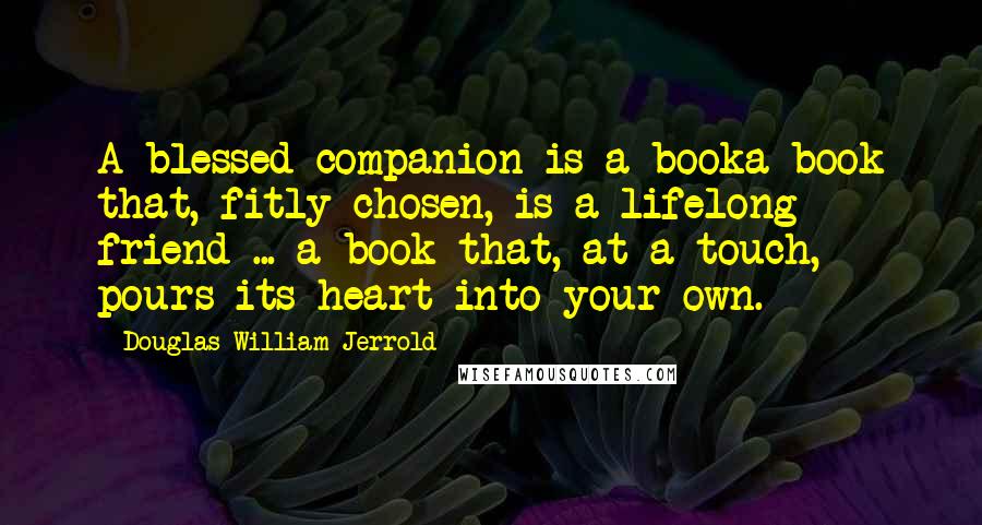 Douglas William Jerrold Quotes: A blessed companion is a booka book that, fitly chosen, is a lifelong friend ... a book that, at a touch, pours its heart into your own.