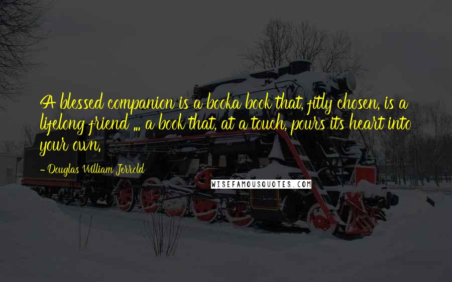 Douglas William Jerrold Quotes: A blessed companion is a booka book that, fitly chosen, is a lifelong friend ... a book that, at a touch, pours its heart into your own.