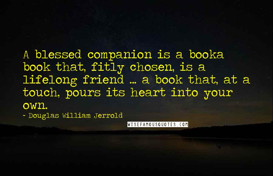 Douglas William Jerrold Quotes: A blessed companion is a booka book that, fitly chosen, is a lifelong friend ... a book that, at a touch, pours its heart into your own.