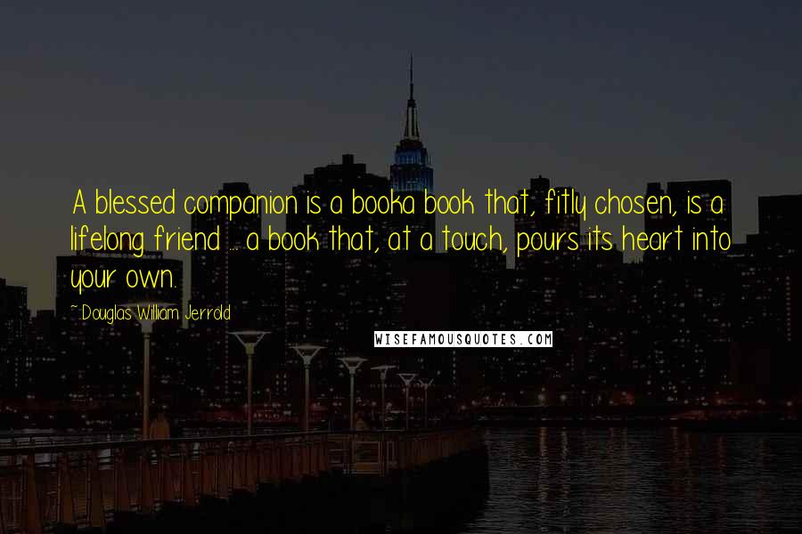 Douglas William Jerrold Quotes: A blessed companion is a booka book that, fitly chosen, is a lifelong friend ... a book that, at a touch, pours its heart into your own.