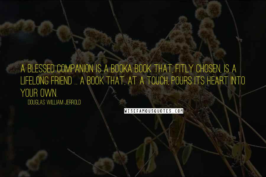 Douglas William Jerrold Quotes: A blessed companion is a booka book that, fitly chosen, is a lifelong friend ... a book that, at a touch, pours its heart into your own.