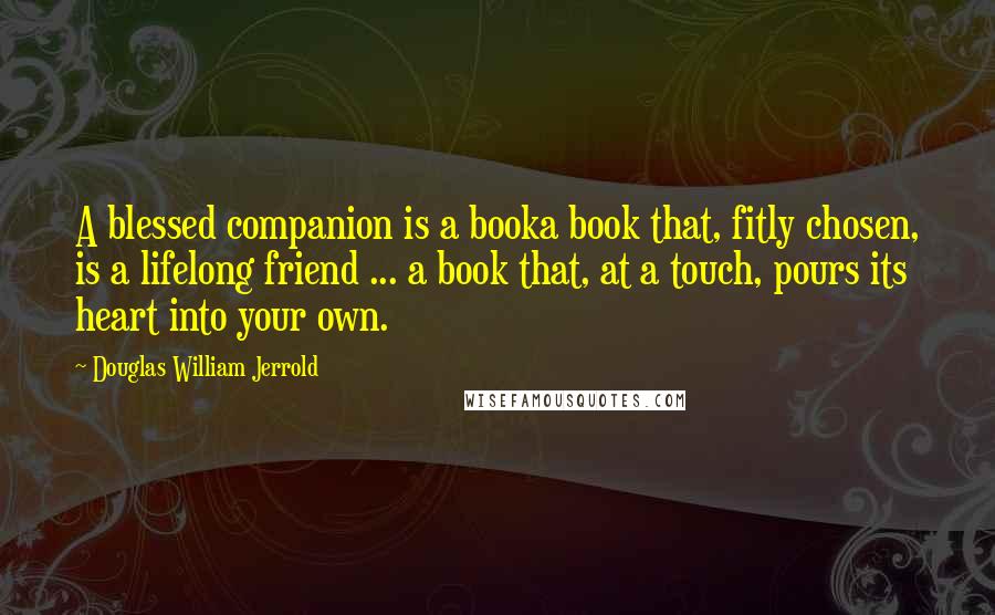 Douglas William Jerrold Quotes: A blessed companion is a booka book that, fitly chosen, is a lifelong friend ... a book that, at a touch, pours its heart into your own.