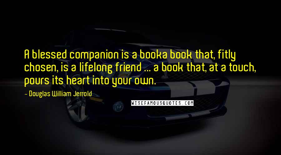 Douglas William Jerrold Quotes: A blessed companion is a booka book that, fitly chosen, is a lifelong friend ... a book that, at a touch, pours its heart into your own.