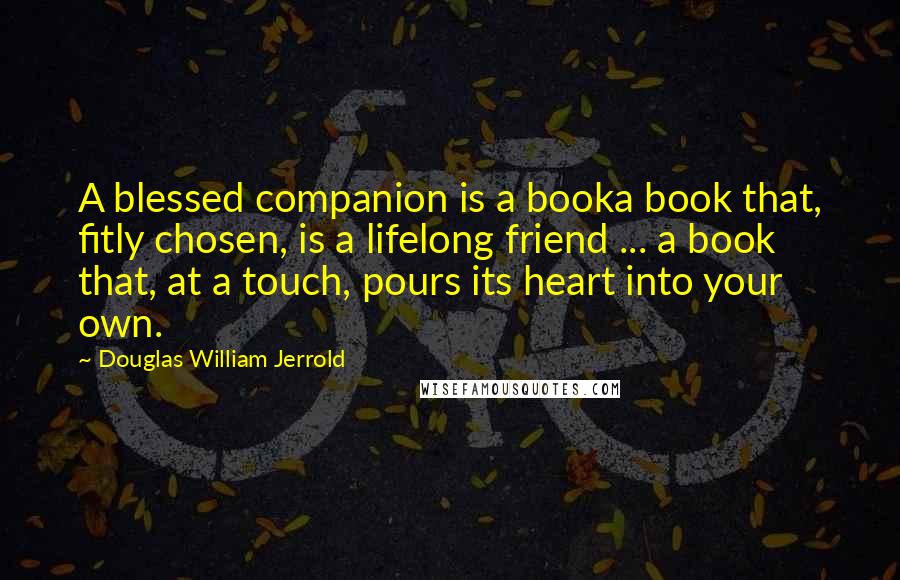 Douglas William Jerrold Quotes: A blessed companion is a booka book that, fitly chosen, is a lifelong friend ... a book that, at a touch, pours its heart into your own.